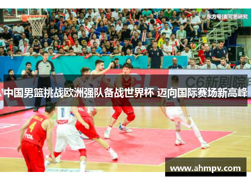 中国男篮挑战欧洲强队备战世界杯 迈向国际赛场新高峰