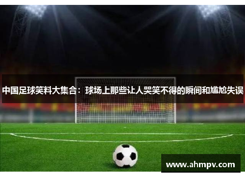 中国足球笑料大集合：球场上那些让人哭笑不得的瞬间和尴尬失误